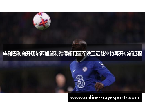 库利巴利离开切尔西加盟利雅得新月蓝军铁卫远赴沙特再开启新征程